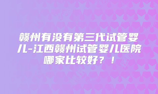 赣州有没有第三代试管婴儿-江西赣州试管婴儿医院哪家比较好？！