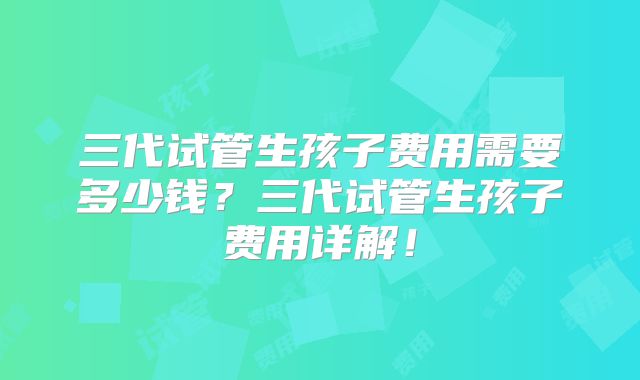 三代试管生孩子费用需要多少钱？三代试管生孩子费用详解！