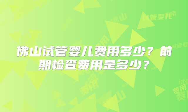 佛山试管婴儿费用多少？前期检查费用是多少？