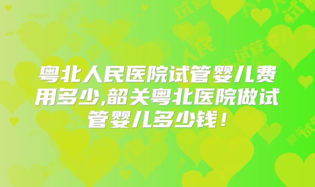 粤北人民医院试管婴儿费用多少,韶关粤北医院做试管婴儿多少钱！