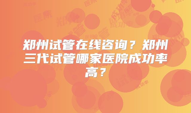 郑州试管在线咨询?郑州三代试管哪家医院成功率高?