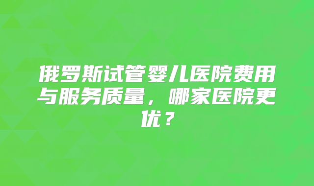 俄罗斯试管婴儿医院费用与服务质量，哪家医院更优？