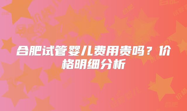 合肥试管婴儿费用贵吗?价格明细分析
