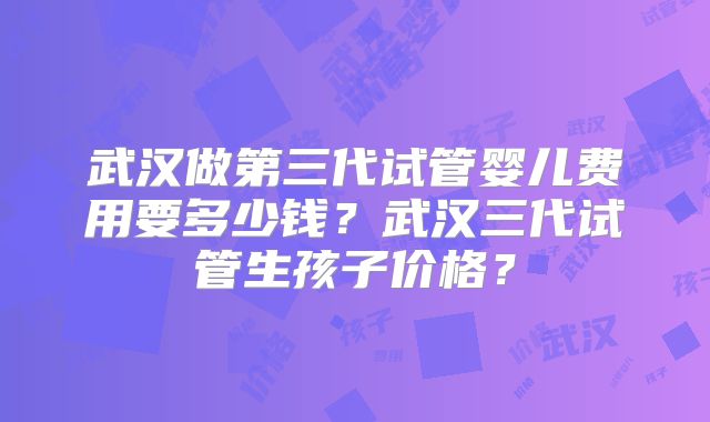 武汉做第三代试管婴儿费用要多少钱？武汉三代试管生孩子价格？