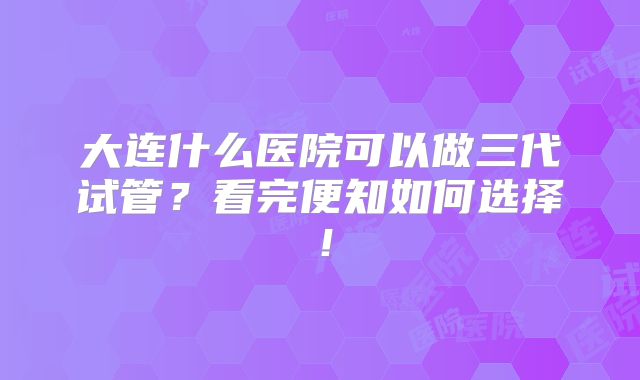 大连什么医院可以做三代试管？看完便知如何选择！