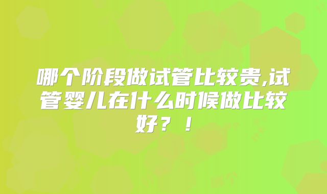 哪个阶段做试管比较贵,试管婴儿在什么时候做比较好？！