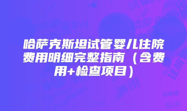 哈萨克斯坦试管婴儿住院费用明细完整指南（含费用+检查项目）