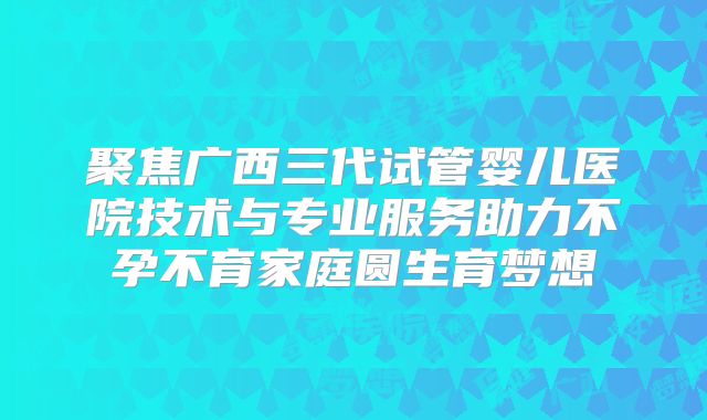 聚焦广西三代试管婴儿医院技术与专业服务助力不孕不育家庭圆生育梦想