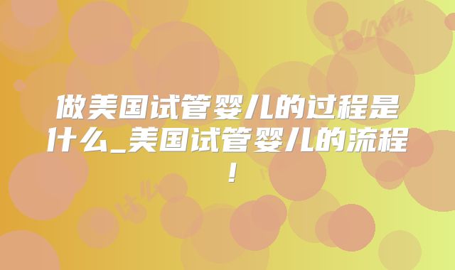 做美国试管婴儿的过程是什么_美国试管婴儿的流程！