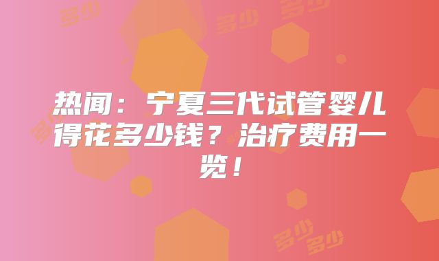热闻：宁夏三代试管婴儿得花多少钱？治疗费用一览！