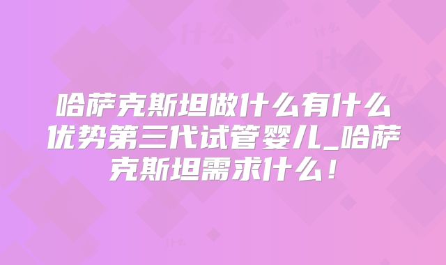 哈萨克斯坦做什么有什么优势第三代试管婴儿_哈萨克斯坦需求什么！
