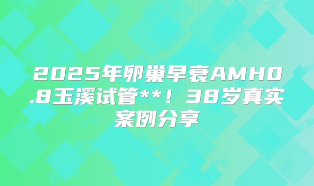 2025年卵巢早衰AMH0.8玉溪试管**！38岁真实案例分享
