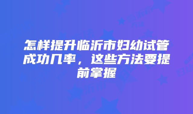 怎样提升临沂市妇幼试管成功几率，这些方法要提前掌握