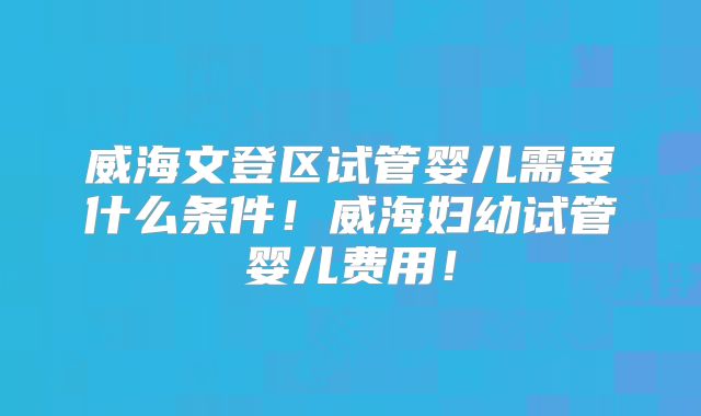 威海文登区试管婴儿需要什么条件！威海妇幼试管婴儿费用！