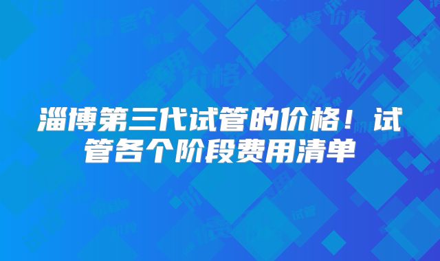 淄博第三代试管的价格!试管各个阶段费用清单