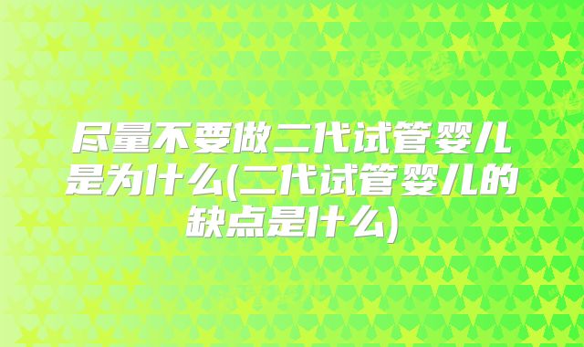 尽量不要做二代试管婴儿是为什么(二代试管婴儿的缺点是什么)