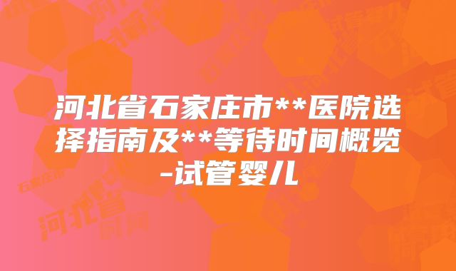 河北省石家庄市**医院选择指南及**等待时间概览-试管婴儿