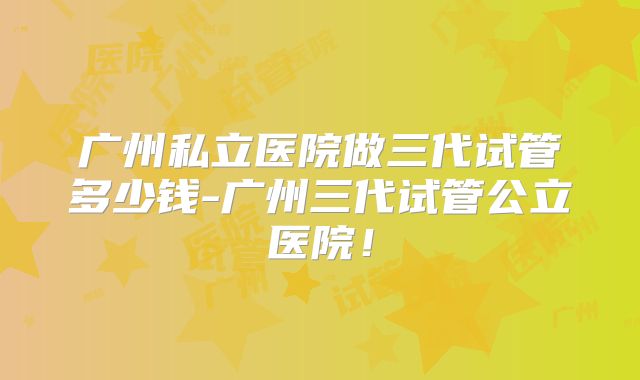 广州私立医院做三代试管多少钱-广州三代试管公立医院！