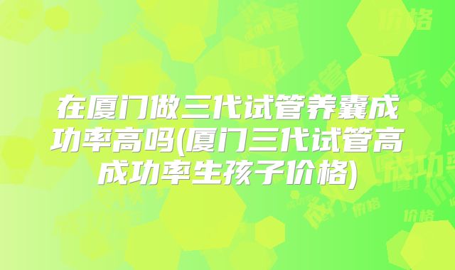 在厦门做三代试管养囊成功率高吗(厦门三代试管高成功率生孩子价格)