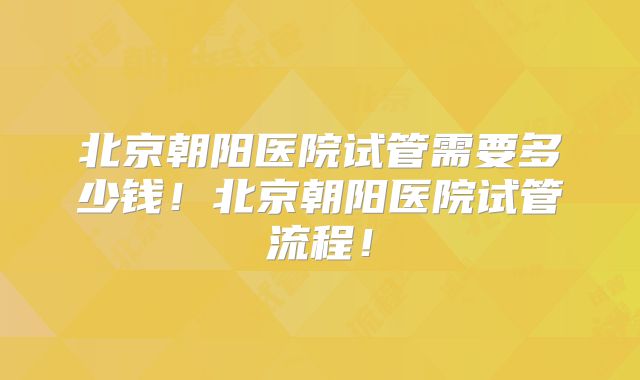 北京朝阳医院试管需要多少钱！北京朝阳医院试管流程！
