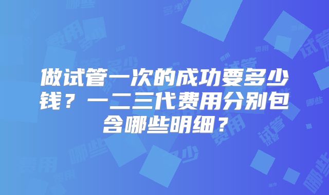做试管一次的成功要多少钱？一二三代费用分别包含哪些明细？