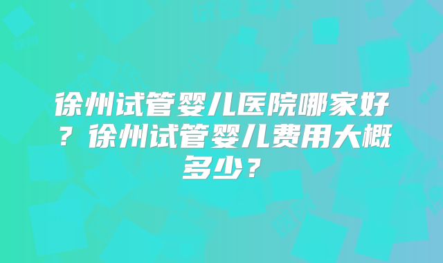 徐州试管婴儿医院哪家好？徐州试管婴儿费用大概多少？