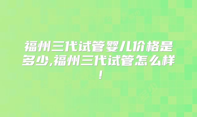 福州三代试管婴儿价格是多少,福州三代试管怎么样！