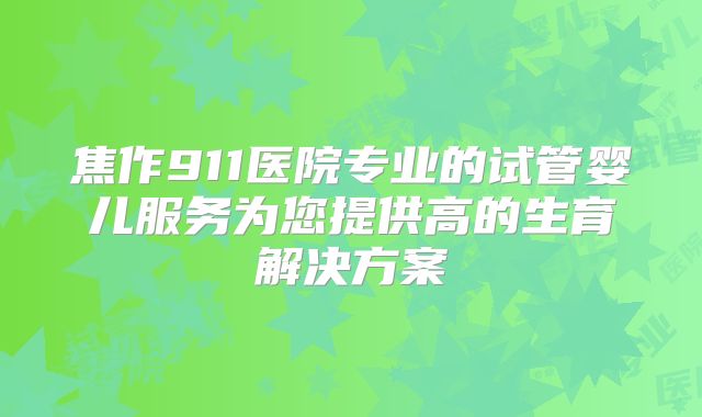 焦作911医院专业的试管婴儿服务为您提供高的生育解决方案