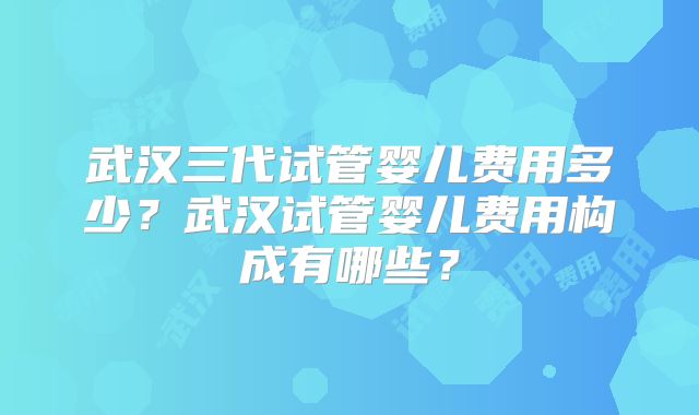 武汉三代试管婴儿费用多少？武汉试管婴儿费用构成有哪些？