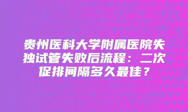 贵州医科大学附属医院失独试管失败后流程：二次促排间隔多久最佳？