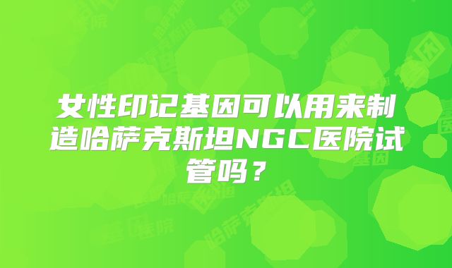 女性印记基因可以用来制造哈萨克斯坦NGC医院试管吗？