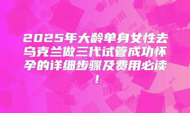 2025年大龄单身女性去乌克兰做三代试管成功怀孕的详细步骤及费用必读！