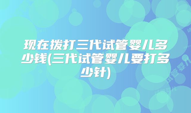现在拨打三代试管婴儿多少钱(三代试管婴儿要打多少针)