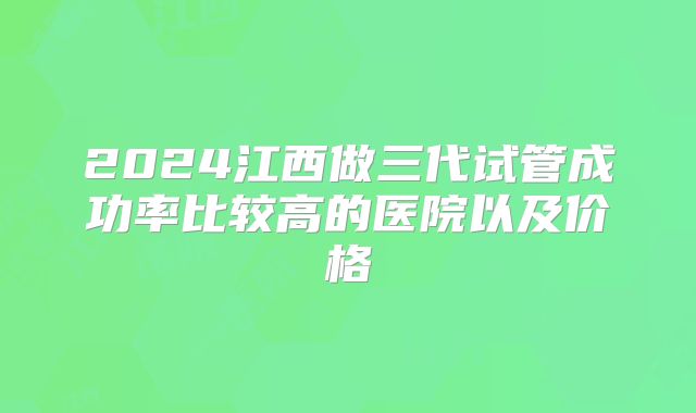 2024江西做三代试管成功率比较高的医院以及价格