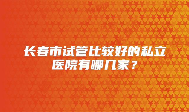 长春市试管比较好的私立医院有哪几家？