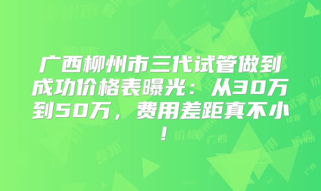 广西柳州市三代试管做到成功价格表曝光：从30万到50万，费用差距真不小！