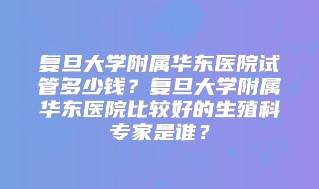 复旦大学附属华东医院试管多少钱？复旦大学附属华东医院比较好的生殖科专家是谁？