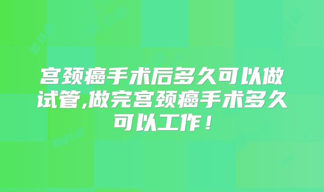 宫颈癌手术后多久可以做试管,做完宫颈癌手术多久可以工作！