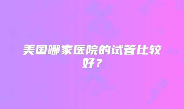 美国哪家医院的试管比较好?
