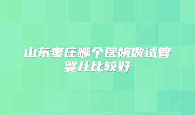 山东枣庄哪个医院做试管婴儿比较好