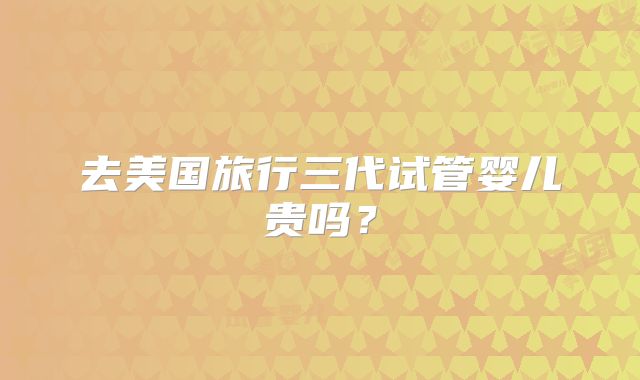 去美国旅行三代试管婴儿贵吗？