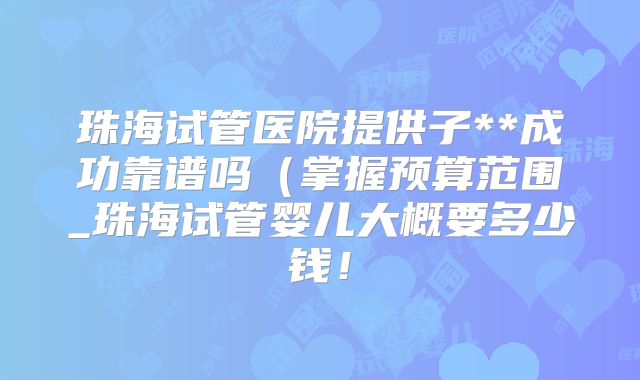 珠海试管医院提供子**成功靠谱吗(掌握预算范围_珠海试管婴儿大概要多少钱!