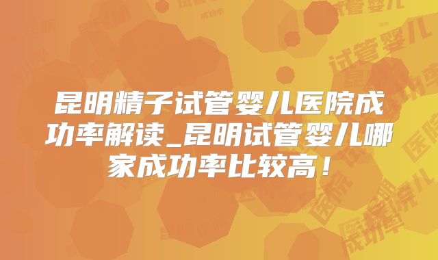 昆明精子试管婴儿医院成功率解读_昆明试管婴儿哪家成功率比较高！