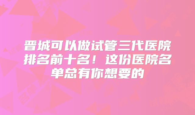 晋城可以做试管三代医院排名前十名！这份医院名单总有你想要的