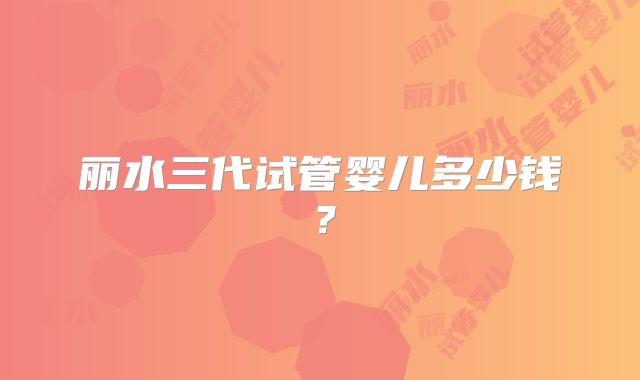 丽水三代试管婴儿多少钱？