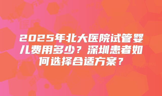 2025年北大医院试管婴儿费用多少？深圳患者如何选择合适方案？