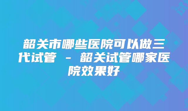 韶关市哪些医院可以做三代试管 - 韶关试管哪家医院效果好
