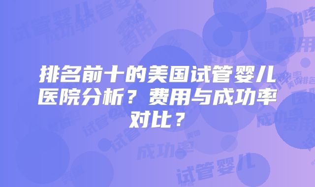 排名前十的美国试管婴儿医院分析？费用与成功率对比？