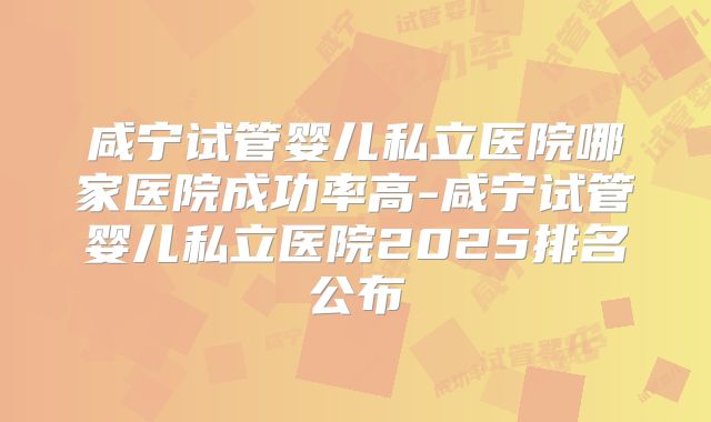 咸宁试管婴儿私立医院哪家医院成功率高-咸宁试管婴儿私立医院2025排名公布