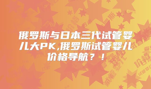 俄罗斯与日本三代试管婴儿大PK,俄罗斯试管婴儿价格导航？！